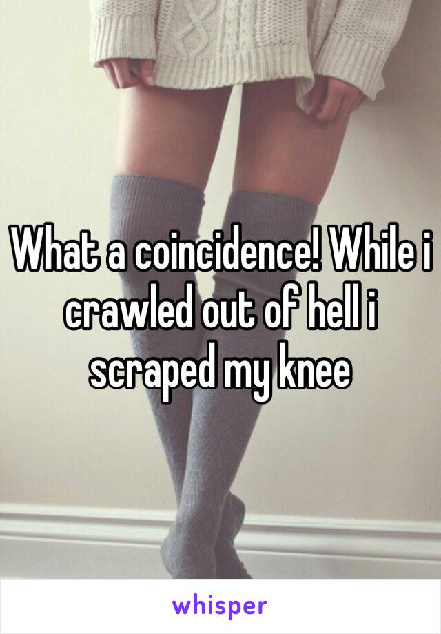 What a coincidence! While i crawled out of hell i scraped my knee