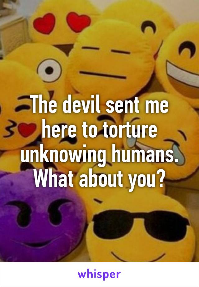 The devil sent me here to torture unknowing humans. What about you?