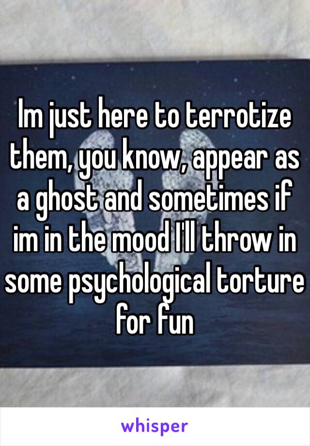 Im just here to terrotize them, you know, appear as a ghost and sometimes if im in the mood I'll throw in some psychological torture for fun