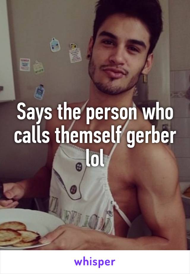 Says the person who calls themself gerber lol