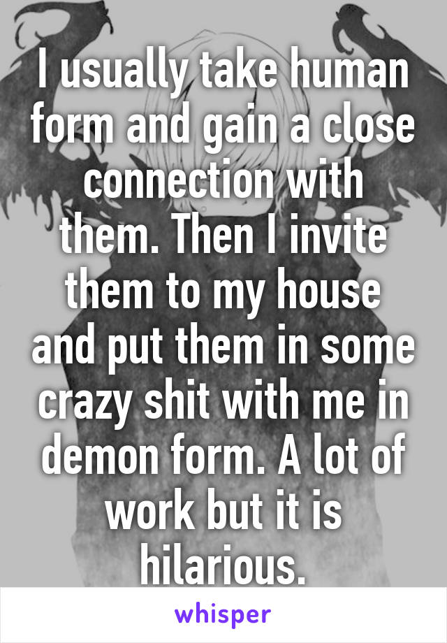 I usually take human form and gain a close connection with them. Then I invite them to my house and put them in some crazy shit with me in demon form. A lot of work but it is hilarious.