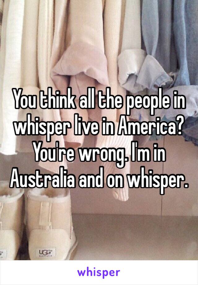 You think all the people in whisper live in America? You're wrong. I'm in Australia and on whisper.