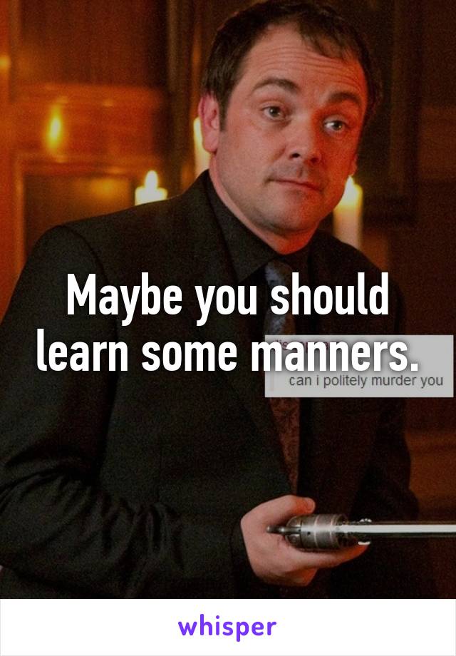 Maybe you should learn some manners.