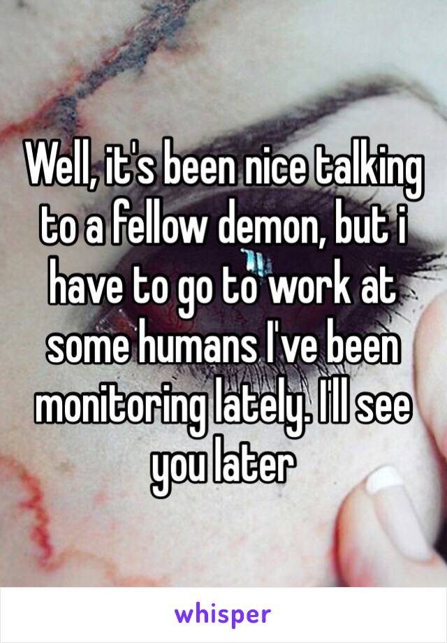 Well, it's been nice talking to a fellow demon, but i have to go to work at some humans I've been monitoring lately. I'll see you later