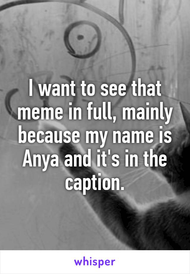 I want to see that meme in full, mainly because my name is Anya and it's in the caption.