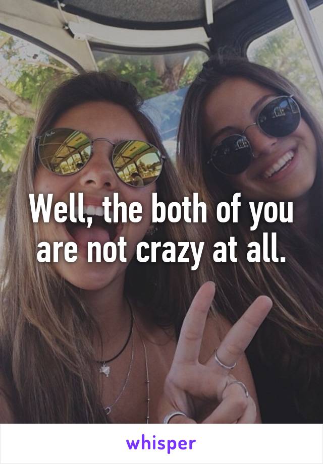 Well, the both of you are not crazy at all.