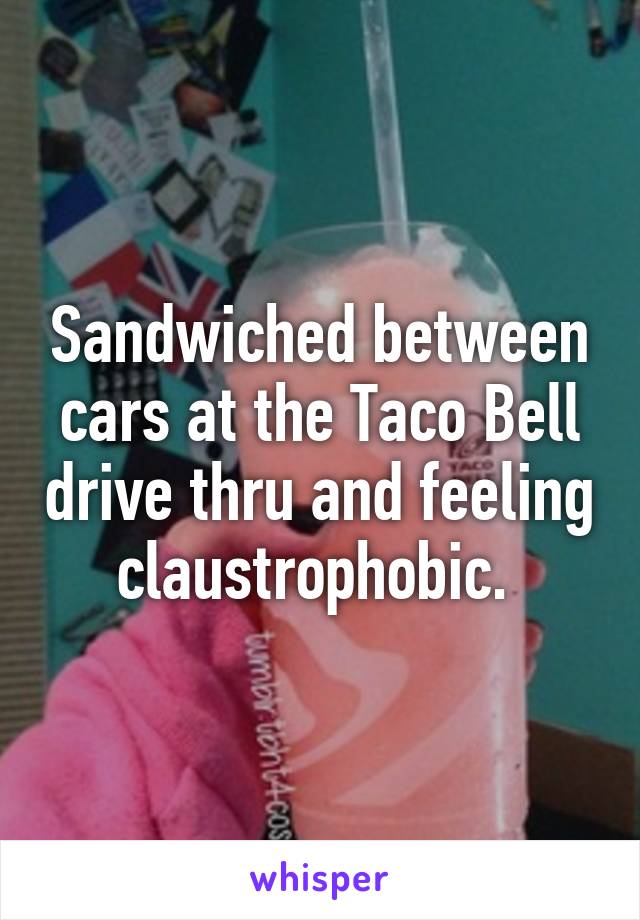 Sandwiched between cars at the Taco Bell drive thru and feeling claustrophobic. 