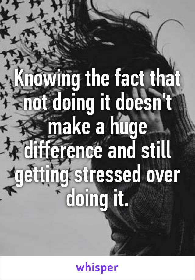 Knowing the fact that not doing it doesn't make a huge difference and still getting stressed over doing it.