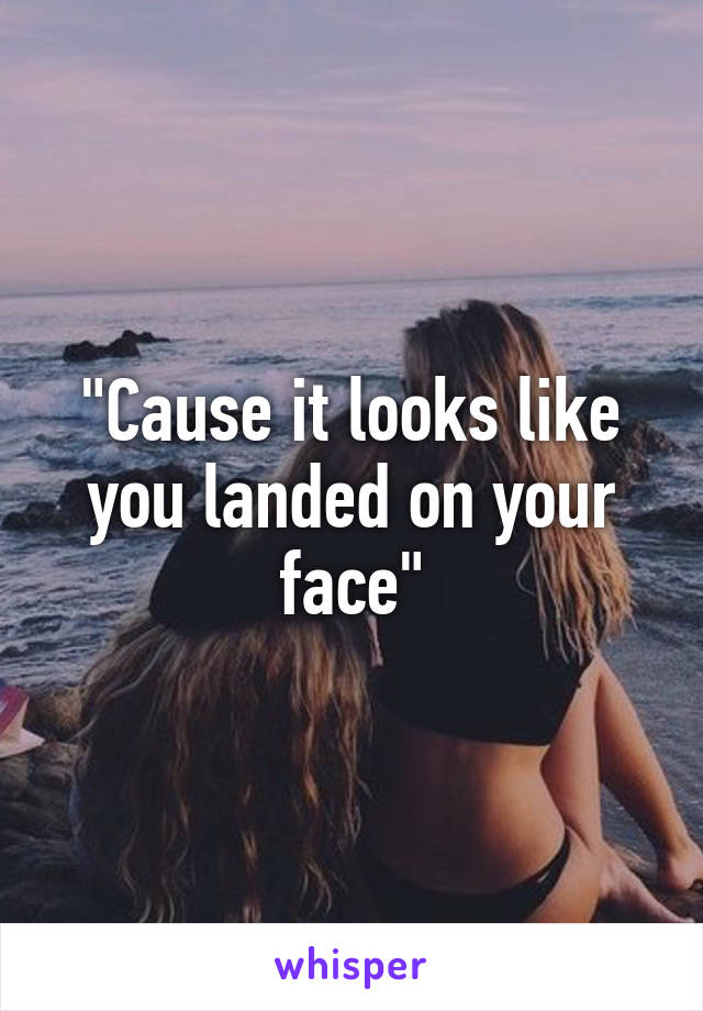 "Cause it looks like you landed on your face"