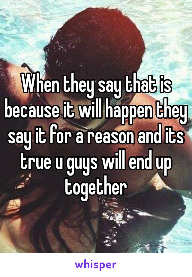 When they say that is because it will happen they say it for a reason and its true u guys will end up together