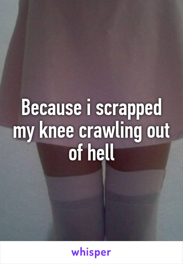 Because i scrapped my knee crawling out of hell