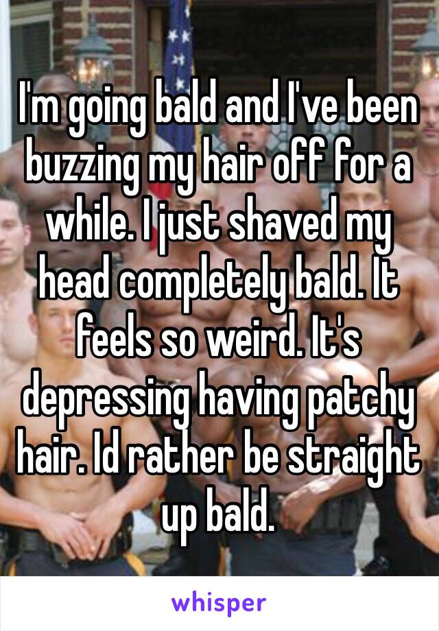 I'm going bald and I've been buzzing my hair off for a while. I just shaved my head completely bald. It feels so weird. It's depressing having patchy hair. Id rather be straight up bald. 