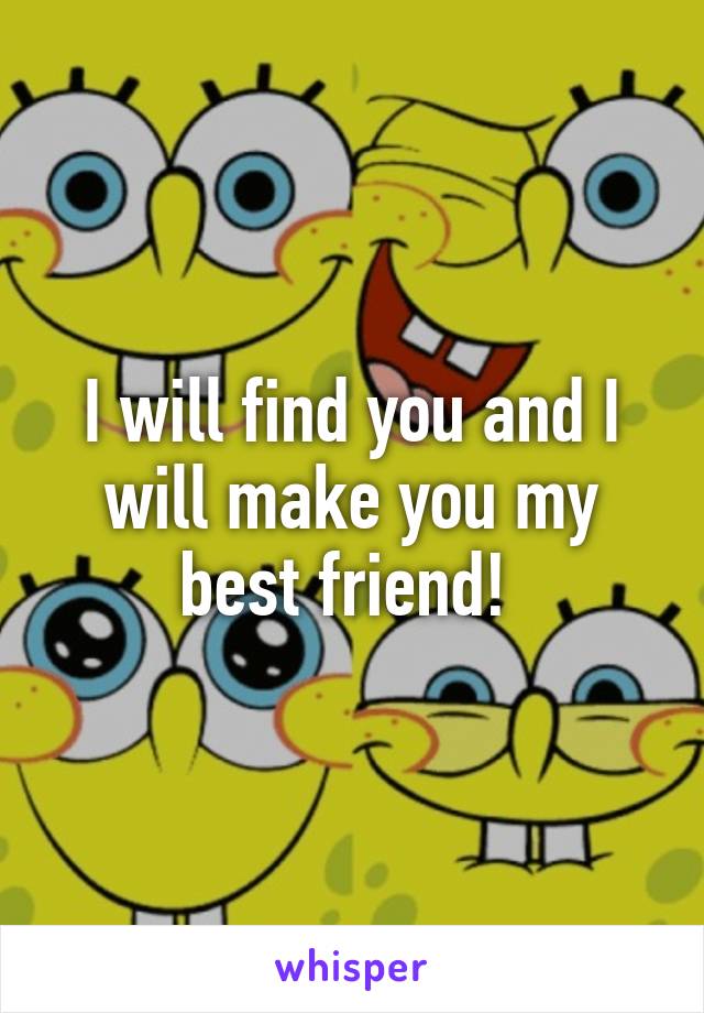 I will find you and I will make you my best friend! 