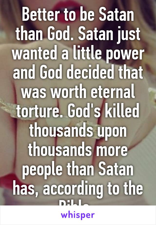 Better to be Satan than God. Satan just wanted a little power and God decided that was worth eternal torture. God's killed thousands upon thousands more people than Satan has, according to the Bible. 