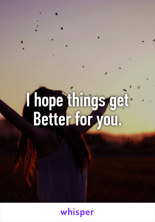I hope things get Better for you.
