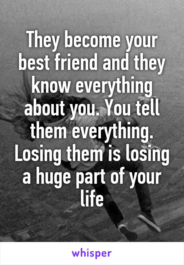 They become your best friend and they know everything about you. You tell them everything. Losing them is losing a huge part of your life
