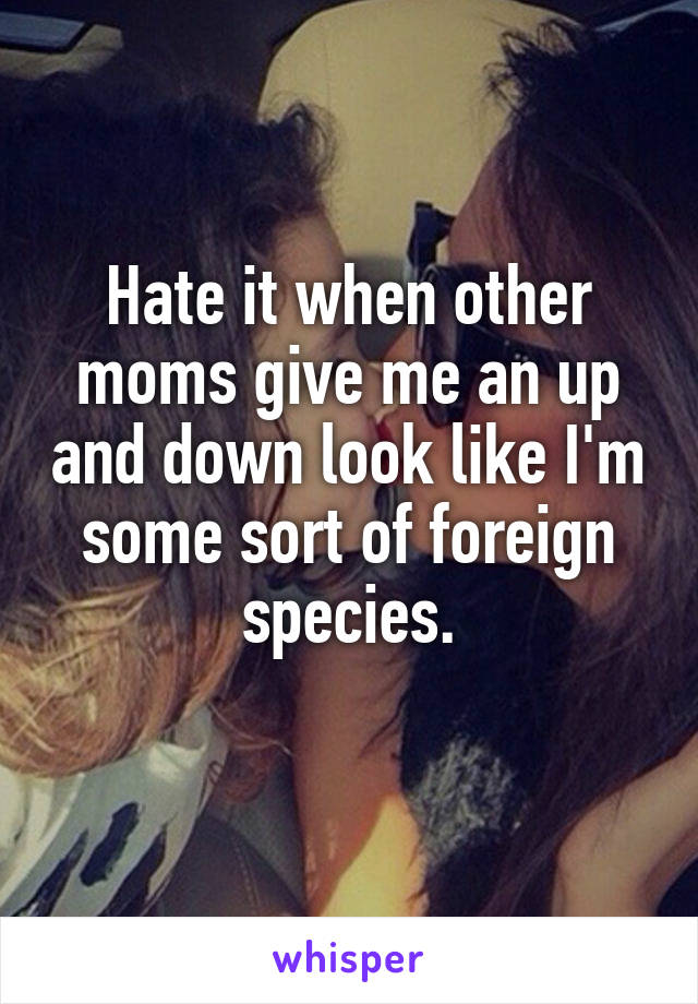 Hate it when other moms give me an up and down look like I'm some sort of foreign species.
