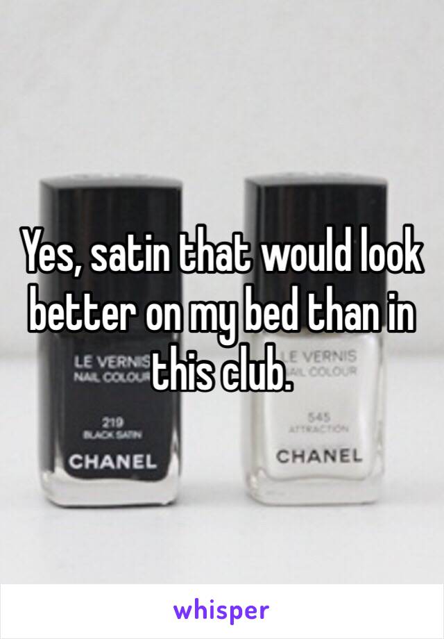 Yes, satin that would look better on my bed than in this club. 