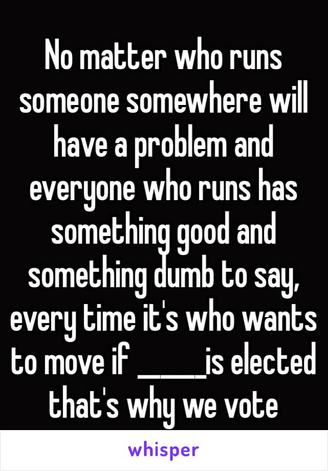 No matter who runs someone somewhere will have a problem and everyone who runs has something good and something dumb to say, every time it's who wants to move if ______is elected  that's why we vote 