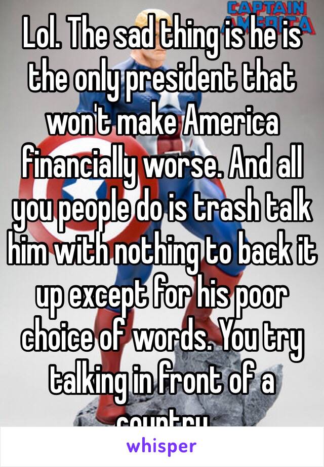 Lol. The sad thing is he is the only president that won't make America financially worse. And all you people do is trash talk him with nothing to back it up except for his poor choice of words. You try talking in front of a country