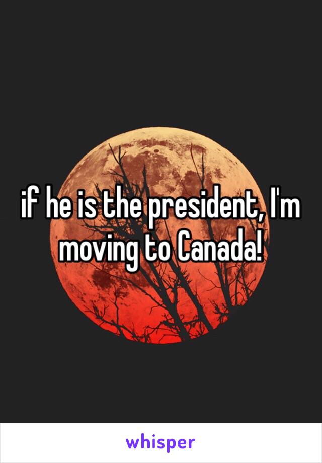 if he is the president, I'm moving to Canada!