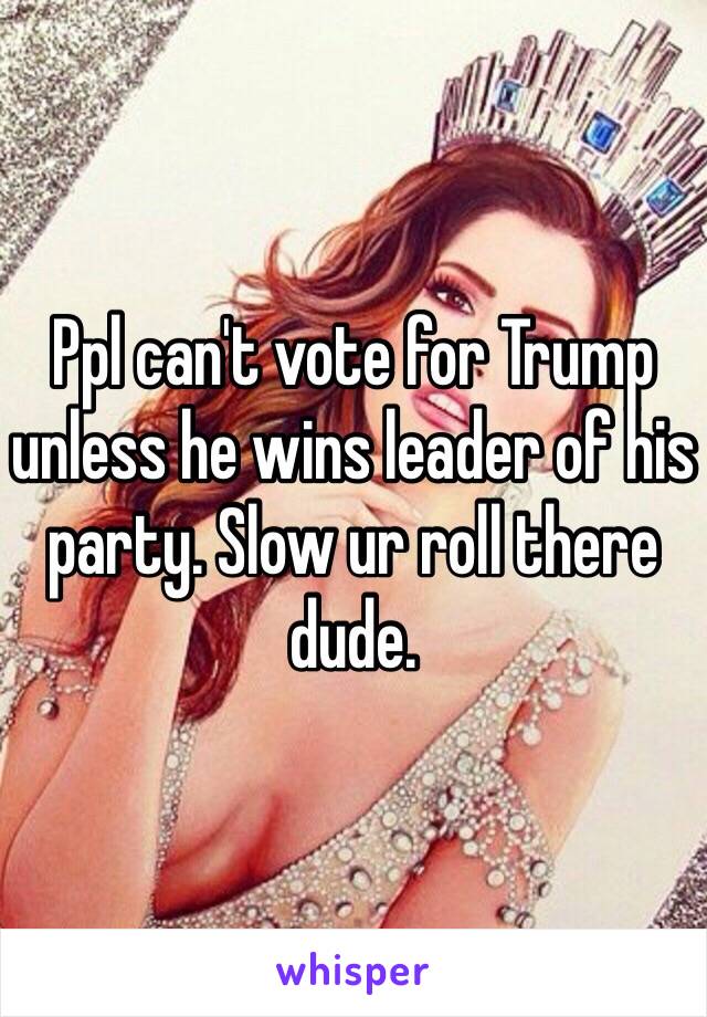 Ppl can't vote for Trump unless he wins leader of his party. Slow ur roll there dude.