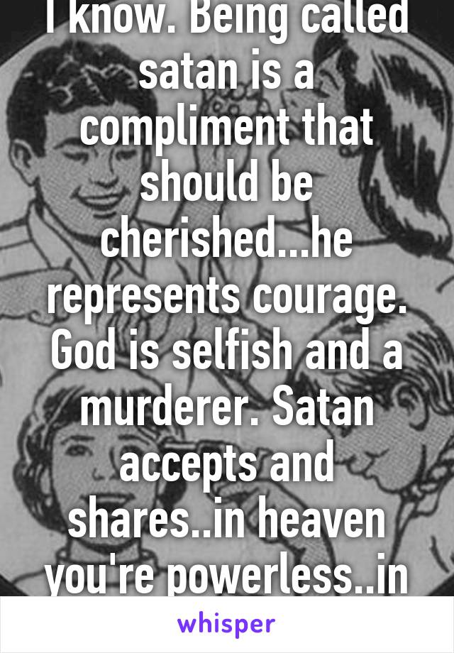 I know. Being called satan is a compliment that should be cherished...he represents courage. God is selfish and a murderer. Satan accepts and shares..in heaven you're powerless..in hell you're not :)