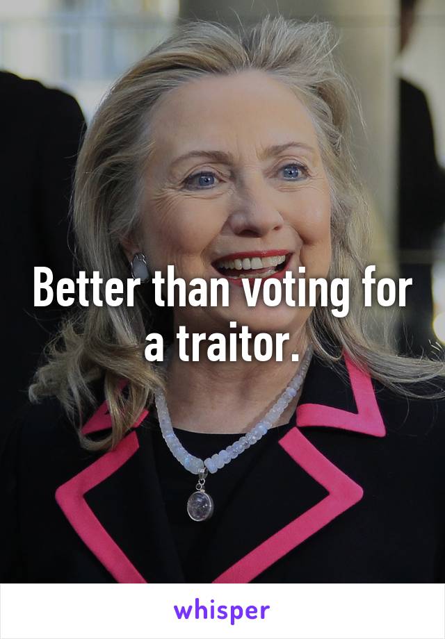 Better than voting for a traitor.