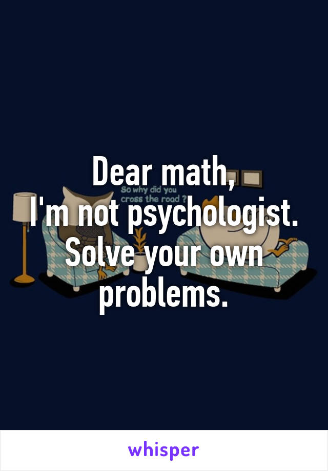 Dear math,
I'm not psychologist.
Solve your own problems.