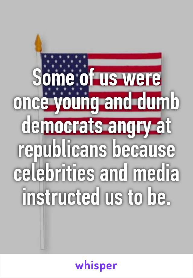 Some of us were once young and dumb democrats angry at republicans because celebrities and media instructed us to be.