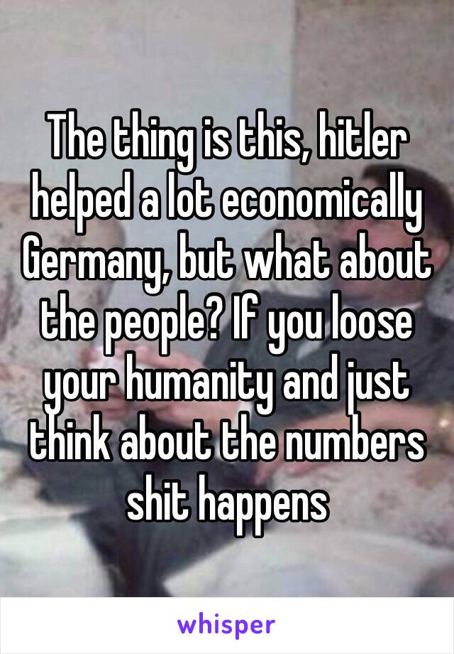 The thing is this, hitler helped a lot economically Germany, but what about the people? If you loose your humanity and just think about the numbers shit happens