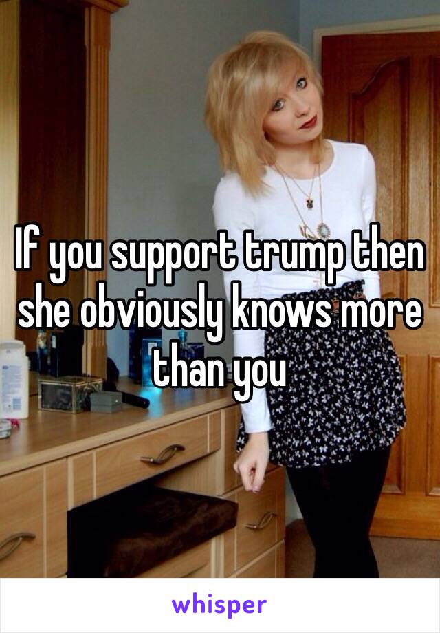 If you support trump then she obviously knows more than you