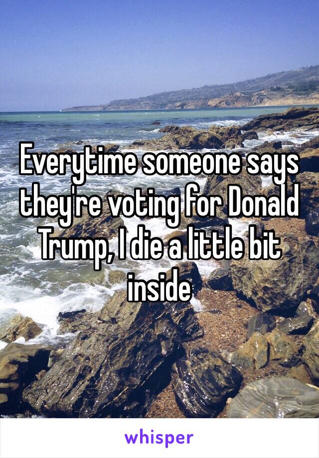 Everytime someone says they're voting for Donald Trump, I die a little bit inside