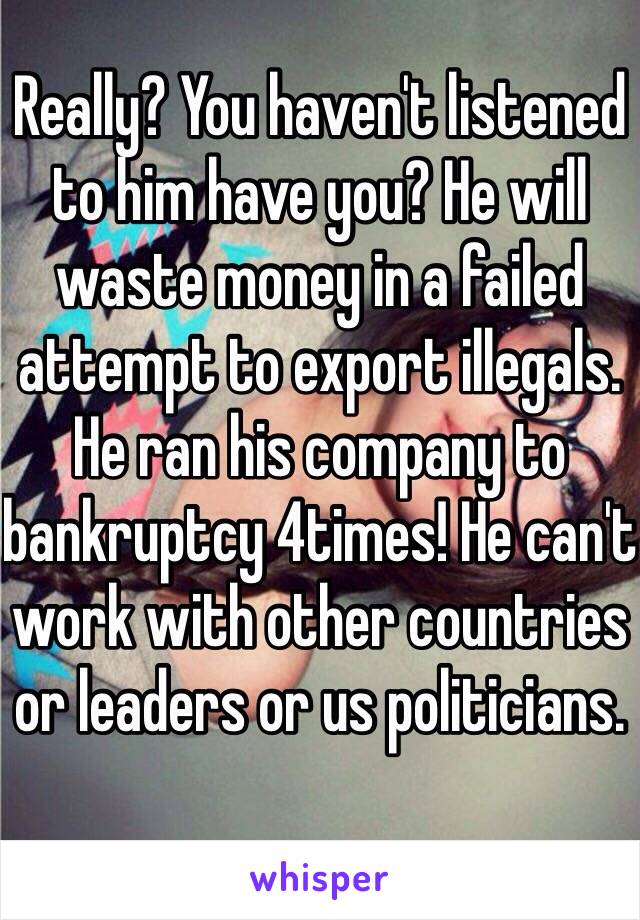 Really? You haven't listened to him have you? He will waste money in a failed attempt to export illegals. He ran his company to bankruptcy 4times! He can't work with other countries or leaders or us politicians. 