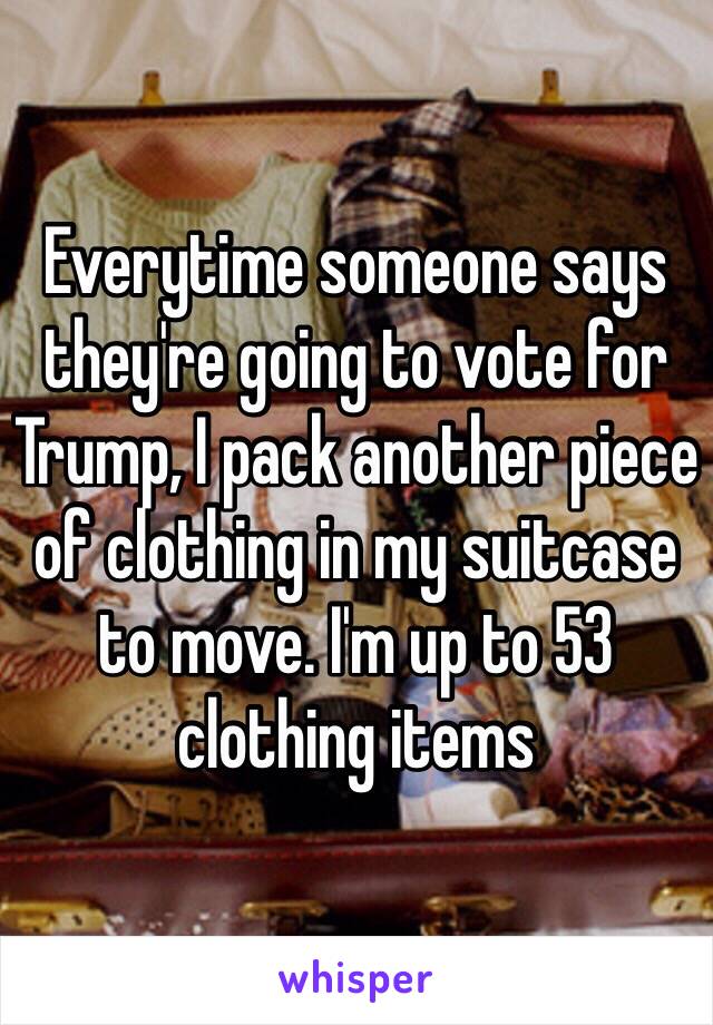 Everytime someone says they're going to vote for Trump, I pack another piece of clothing in my suitcase to move. I'm up to 53 clothing items