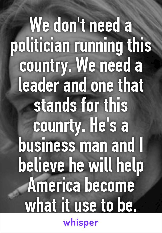 We don't need a politician running this country. We need a leader and one that stands for this counrty. He's a business man and I believe he will help America become what it use to be.