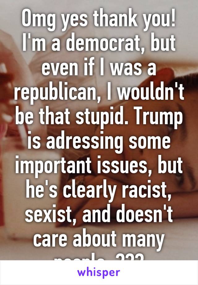 Omg yes thank you! I'm a democrat, but even if I was a republican, I wouldn't be that stupid. Trump is adressing some important issues, but he's clearly racist, sexist, and doesn't care about many people. 😂😂😂
