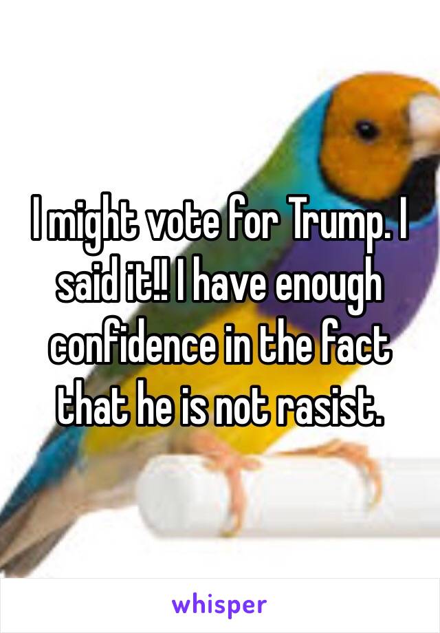 I might vote for Trump. I said it!! I have enough confidence in the fact that he is not rasist.