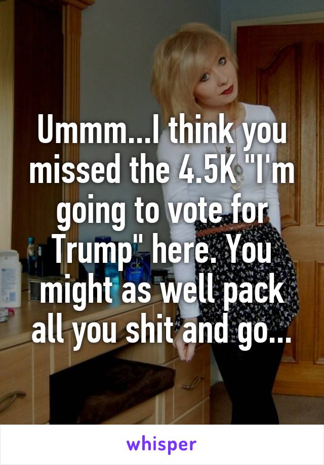 Ummm...I think you missed the 4.5K "I'm going to vote for Trump" here. You might as well pack all you shit and go...
