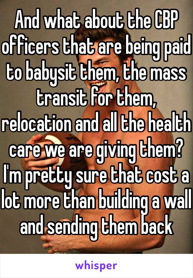 And what about the CBP officers that are being paid to babysit them, the mass transit for them, relocation and all the health care we are giving them? I'm pretty sure that cost a lot more than building a wall and sending them back 