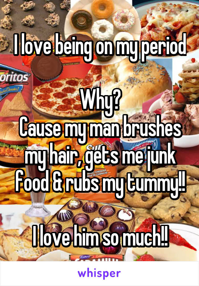 I love being on my period 
Why?
Cause my man brushes my hair, gets me junk food & rubs my tummy!!

I love him so much!!