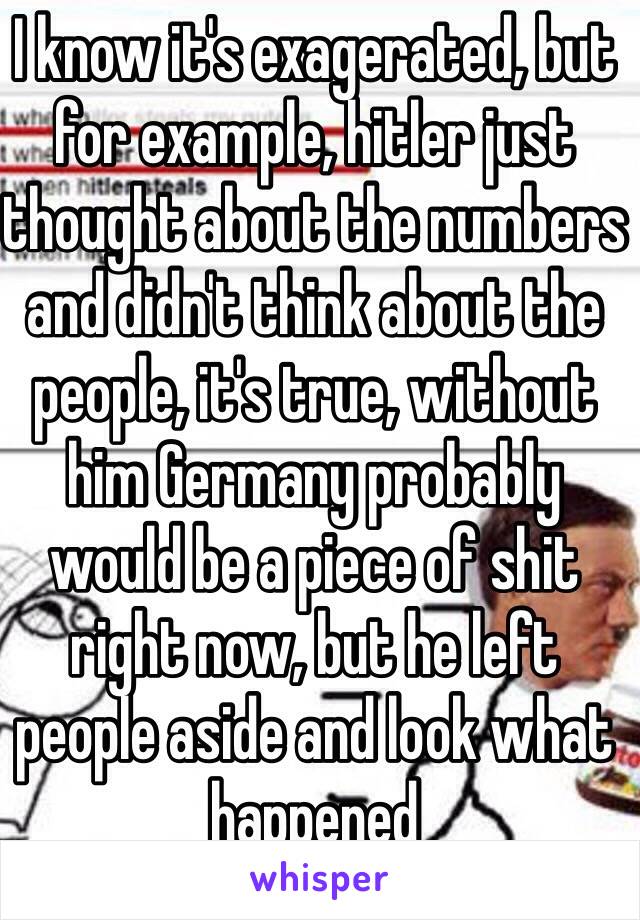 I know it's exagerated, but for example, hitler just thought about the numbers and didn't think about the people, it's true, without him Germany probably would be a piece of shit right now, but he left people aside and look what happened 