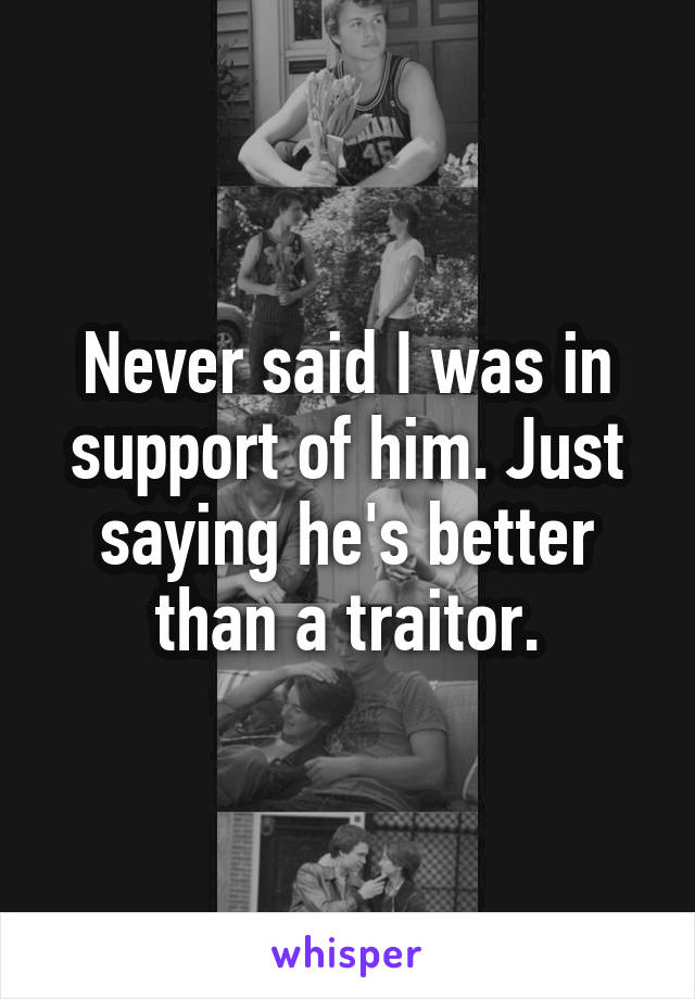 Never said I was in support of him. Just saying he's better than a traitor.