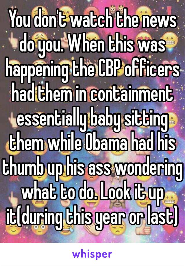 You don't watch the news do you. When this was happening the CBP officers had them in containment essentially baby sitting them while Obama had his thumb up his ass wondering what to do. Look it up it(during this year or last)