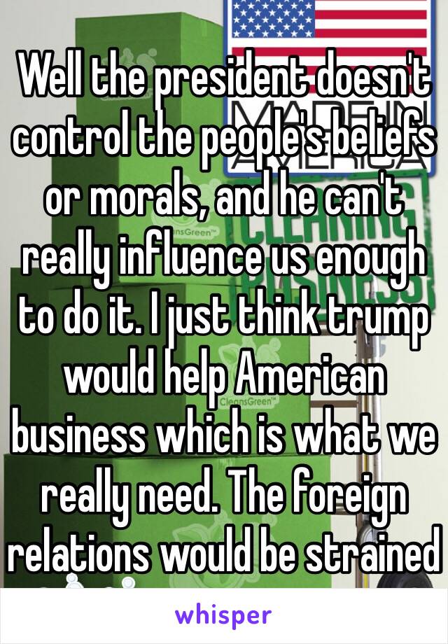 Well the president doesn't control the people's beliefs or morals, and he can't really influence us enough to do it. I just think trump would help American business which is what we really need. The foreign relations would be strained 