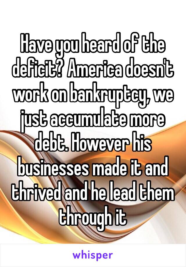 Have you heard of the deficit? America doesn't work on bankruptcy, we just accumulate more debt. However his businesses made it and thrived and he lead them through it 