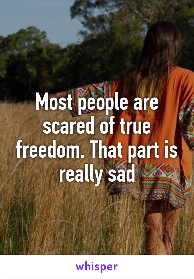 Most people are scared of true freedom. That part is really sad