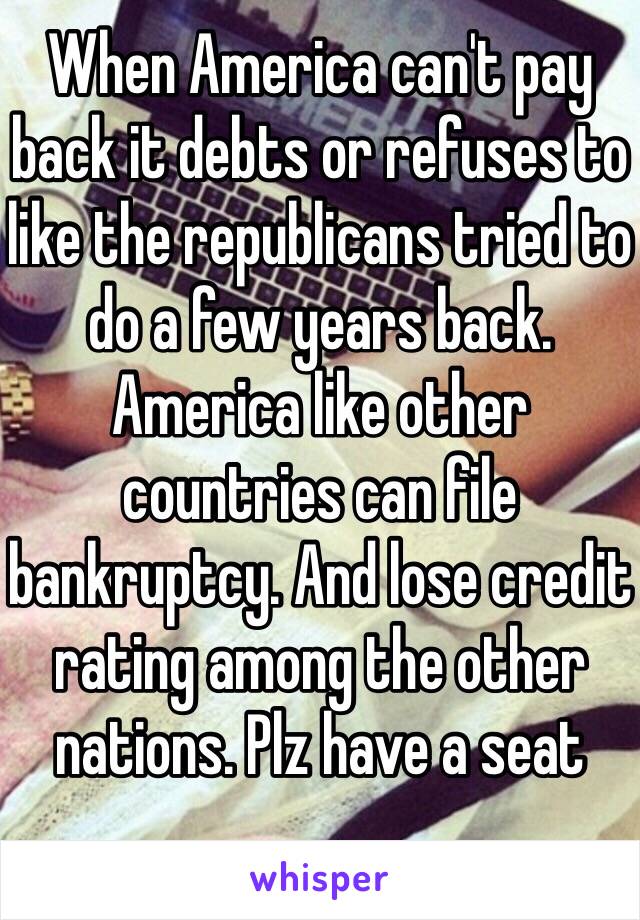 When America can't pay back it debts or refuses to like the republicans tried to do a few years back. America like other countries can file bankruptcy. And lose credit rating among the other nations. Plz have a seat