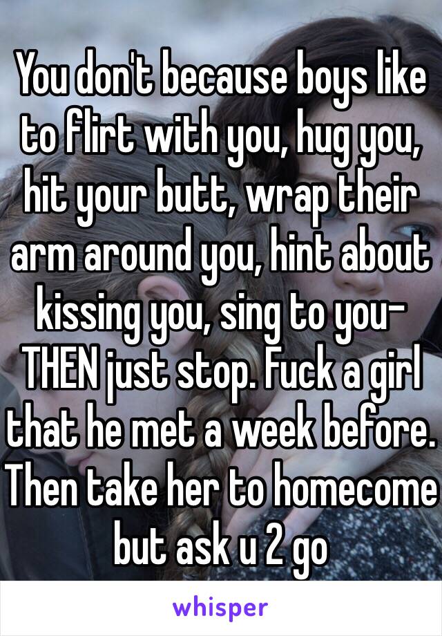 You don't because boys like to flirt with you, hug you, hit your butt, wrap their arm around you, hint about kissing you, sing to you-THEN just stop. Fuck a girl that he met a week before. Then take her to homecome  but ask u 2 go