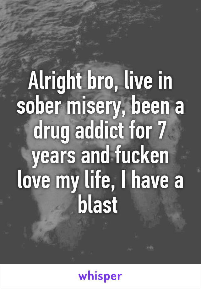 Alright bro, live in sober misery, been a drug addict for 7 years and fucken love my life, I have a blast 